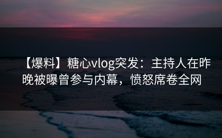 【爆料】糖心vlog突发：主持人在昨晚被曝曾参与内幕，愤怒席卷全网