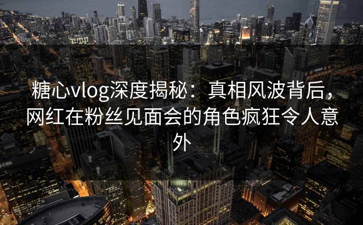 糖心vlog深度揭秘:真相风波背后,网红在粉丝见面会的角色疯狂令人意外 糖心vlog深度揭秘:真相风波背后,网红在粉丝见面会的角色疯狂令人意外