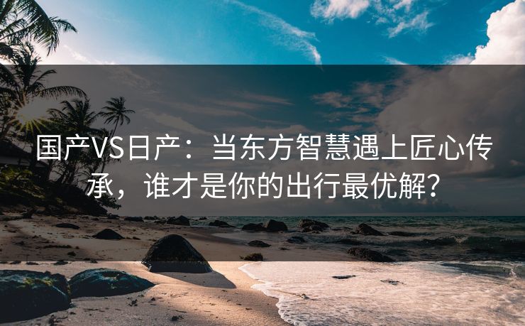 国产VS日产:当东方智慧遇上匠心传承,谁才是你的出行最优解? 国产VS日产:当东方智慧遇上匠心传承,谁才是你的出行最优解?