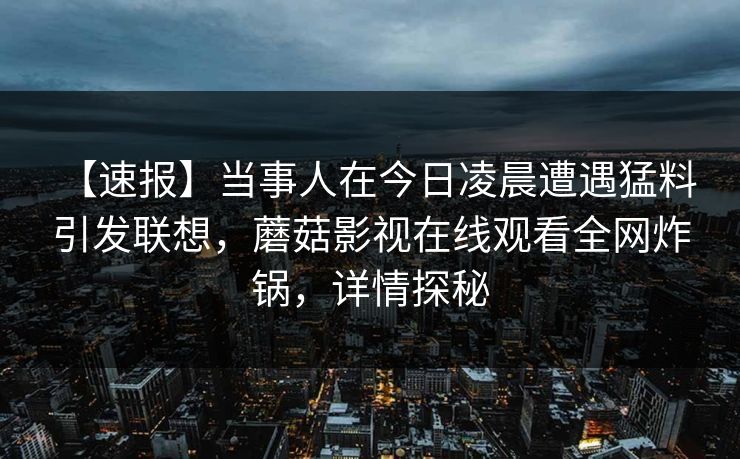 【速报】当事人在今日凌晨遭遇猛料 引发联想，蘑菇影视在线观看全网炸锅，详情探秘