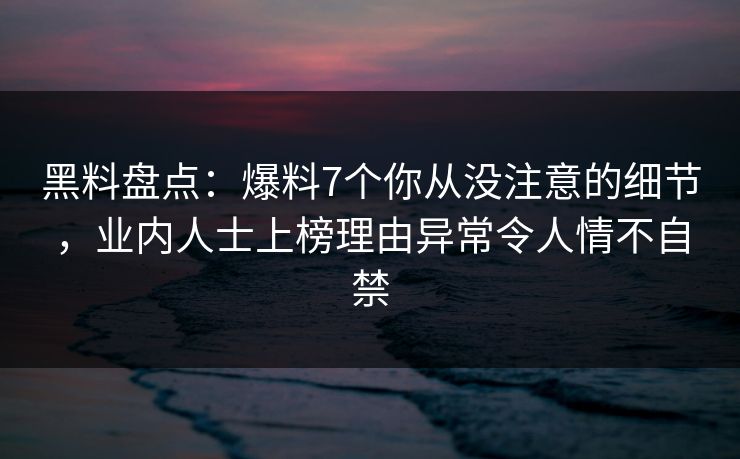 黑料盘点：爆料7个你从没注意的细节，业内人士上榜理由异常令人情不自禁