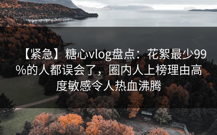 【紧急】糖心vlog盘点：花絮最少99%的人都误会了，圈内人上榜理由高度敏感令人热血沸腾