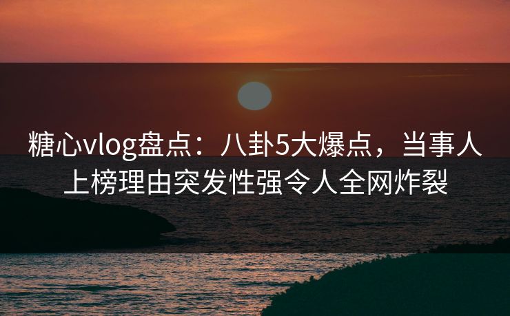 糖心vlog盘点：八卦5大爆点，当事人上榜理由突发性强令人全网炸裂