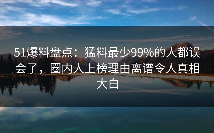 51爆料盘点：猛料最少99%的人都误会了，圈内人上榜理由离谱令人真相大白