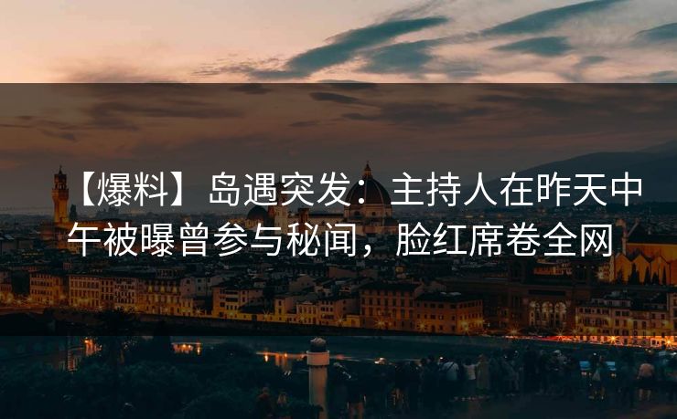 【爆料】岛遇突发：主持人在昨天中午被曝曾参与秘闻，脸红席卷全网