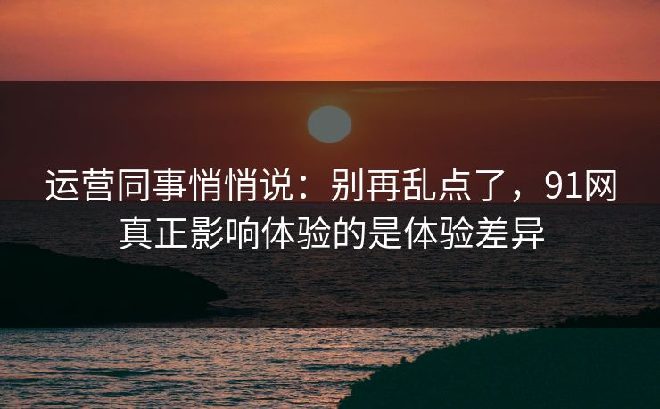 运营同事悄悄说：别再乱点了，91网真正影响体验的是体验差异