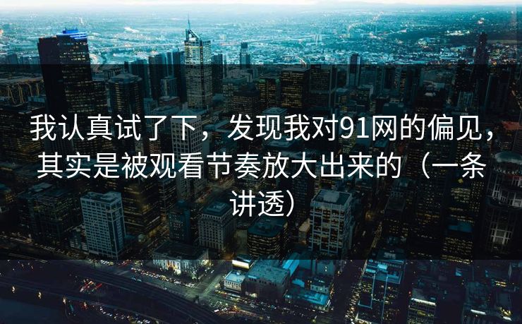 我认真试了下，发现我对91网的偏见，其实是被观看节奏放大出来的（一条讲透）