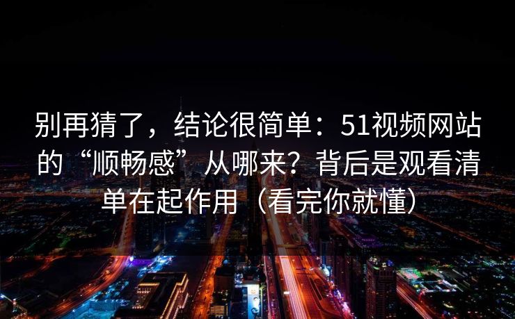 别再猜了，结论很简单：51视频网站的“顺畅感”从哪来？背后是观看清单在起作用（看完你就懂）
