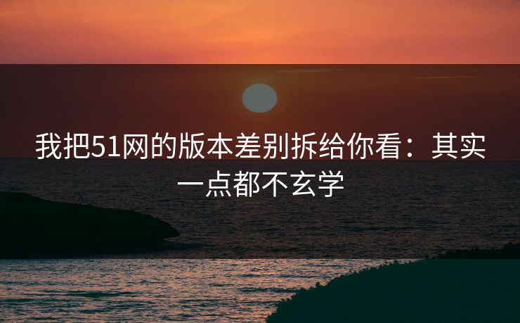 我把51网的版本差别拆给你看：其实一点都不玄学