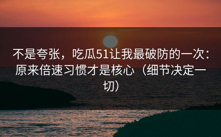 不是夸张，吃瓜51让我最破防的一次：原来倍速习惯才是核心（细节决定一切）