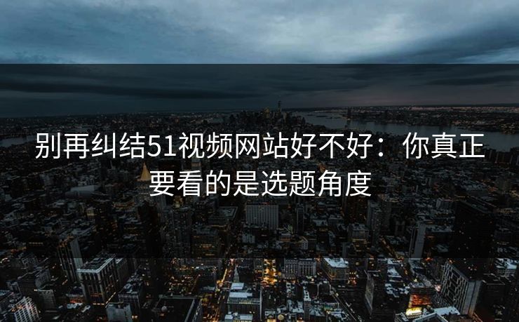 别再纠结51视频网站好不好：你真正要看的是选题角度