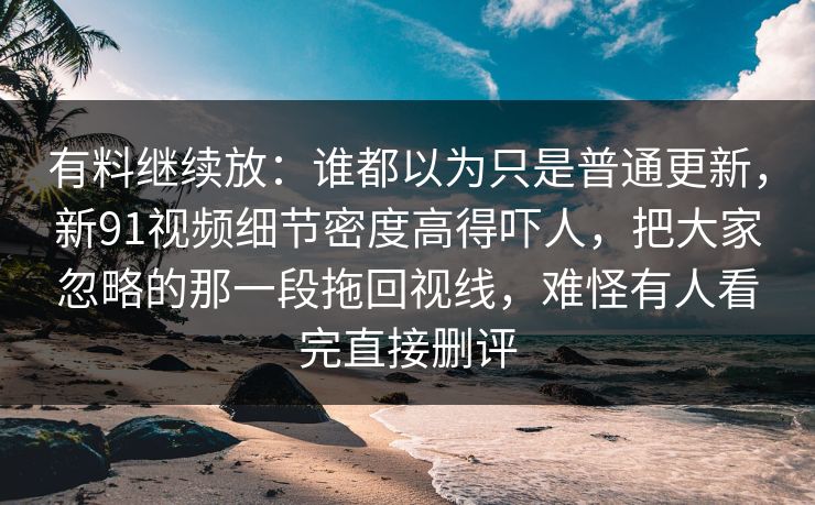 有料继续放：谁都以为只是普通更新，新91视频细节密度高得吓人，把大家忽略的那一段拖回视线，难怪有人看完直接删评
