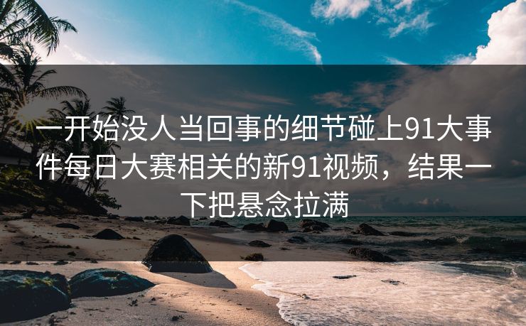 一开始没人当回事的细节碰上91大事件每日大赛相关的新91视频,结果一下把悬念拉满 一开始没人当回事的细节碰上91大事件每日大赛相关的新91视频,结果一下把悬念拉满